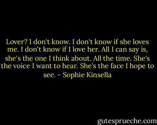 Lover? I don't know. I don't know if she loves me. I don't know if I love her. All I can say is, she's the one I think about. All the time. She's the voice I want to hear. She's the face I hope to see. - Sophie Kinsella