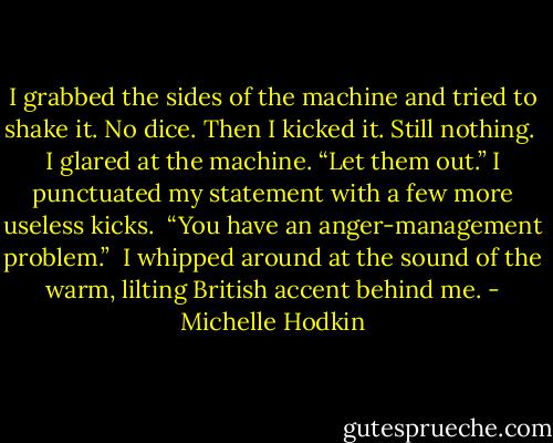 I grabbed the sides of the machine and tried to shake it. No dice. Then I kicked it. Still nothing.<br /><br />I glared at the machine. “Let them out.” I punctuated my statement with a few more useless kicks.<br /><br />“You have an anger-management problem.”<br /><br />I whipped around at the sound of the warm, lilting British accent behind me. - Michelle Hodkin