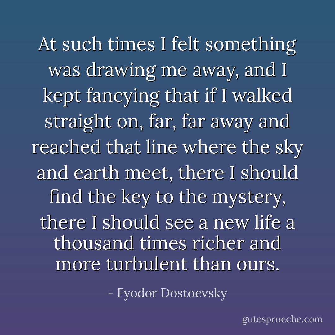 At such times I felt something was drawing me away, and I kept fancying that if I walked straight on, far, far away and reached that line where the sky and earth meet, there I should find the key to the mystery, there I should see a new life a thousand times richer and more turbulent than ours. - Fyodor Dostoevsky