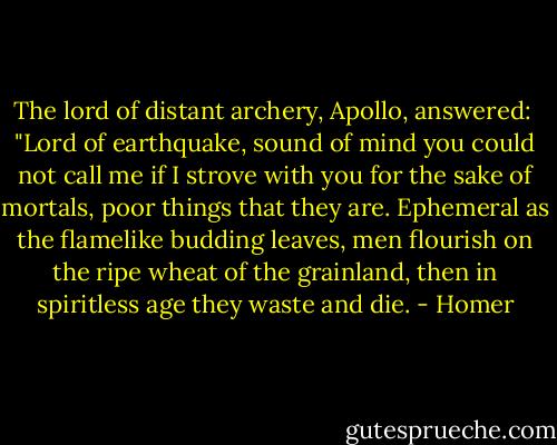 The lord of distant archery, Apollo,<br />answered:<br /> "Lord of earthquake, sound of mind<br />you could not call me if I strove with you<br />for the sake of mortals, poor things that they are.<br />Ephemeral as the flamelike budding leaves,<br />men flourish on the ripe wheat of the grainland,<br />then in spiritless age they waste and die. - Homer