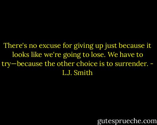 There's no excuse for giving up just because it looks like we're going to lose. We have to try—because the other choice is to surrender. - L.J. Smith