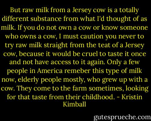 But raw milk from a Jersey cow is a totally different substance from what I'd thought of as milk. If you do not own a cow or know someone who owns a cow, I must caution you never to try raw milk straight from the teat of a Jersey cow, because it would be cruel to taste it once and not have access to it again. Only a few people in America remeber this type of milk now, elderly people mostly, who grew up with a cow. They come to the farm sometimes, looking for that taste from their childhood. - Kristin Kimball