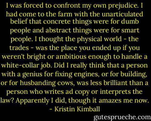 I was forced to confront my own prejudice. I had come to the farm with the unarticulated belief that concrete things were for dumb people and abstract things were for smart people. I thought the physical world - the trades - was the place you ended up if you weren't bright or ambitious enough to handle a white-collar job. Did I really think that a person with a genius for fixing engines, or for building, or for husbanding cows, was less brilliant than a person who writes ad copy or interprets the law? Apparently I did, though it amazes me now. - Kristin Kimball