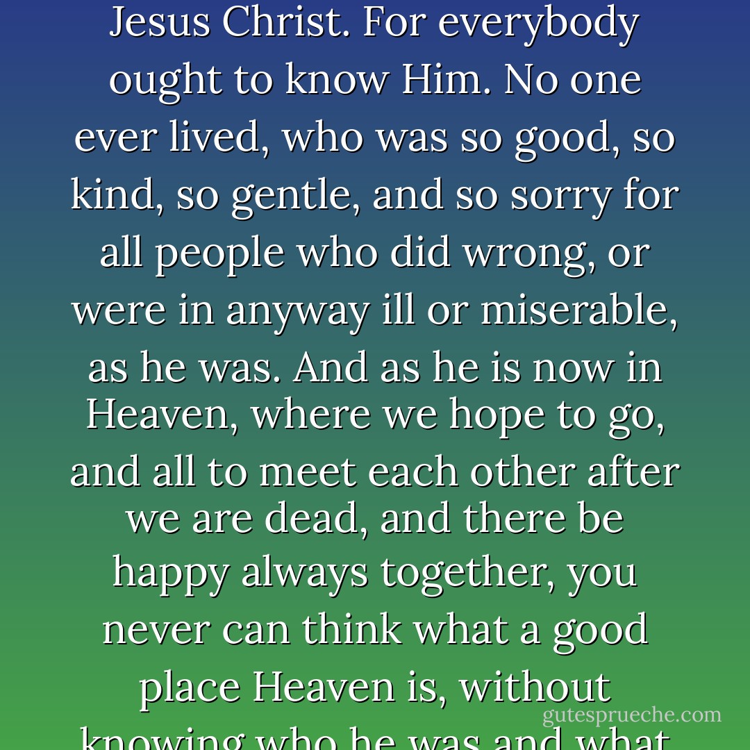 My dear children, I am very anxious that you should know something about the History of Jesus Christ. For everybody ought to know Him. No one ever lived, who was so good, so kind, so gentle, and so sorry for all people who did wrong, or were in anyway ill or miserable, as he was. And as he is now in Heaven, where we hope to go, and all to meet each other after we are dead, and there be happy always together, you never can think what a good place Heaven is, without knowing who he was and what he did.<br /><br />Charles Dickens - 1849<br />"The Life Of Our Lord - Charles Dickens
