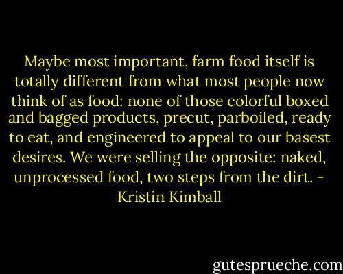 Maybe most important, farm food itself is totally different from what most people now think of as food: none of those colorful boxed and bagged products, precut, parboiled, ready to eat, and engineered to appeal to our basest desires. We were selling the opposite: naked, unprocessed food, two steps from the dirt. - Kristin Kimball