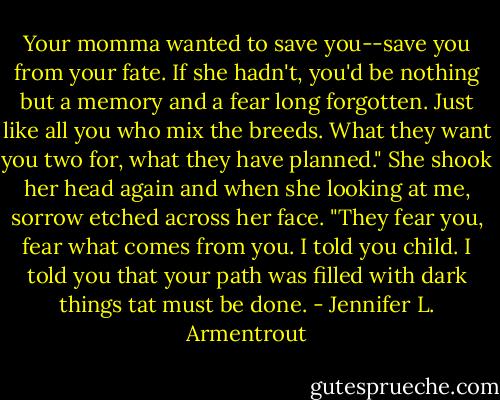 Your momma wanted to save you--save you from your fate. If she hadn't, you'd be nothing but a memory and a fear long forgotten. Just like all you who mix the breeds. What they want you two for, what they have planned." She shook her head again and when she looking at me, sorrow etched across her face. "They fear you, fear what comes from you. I told you child. I told you that your path was filled with dark things tat must be done. - Jennifer L. Armentrout