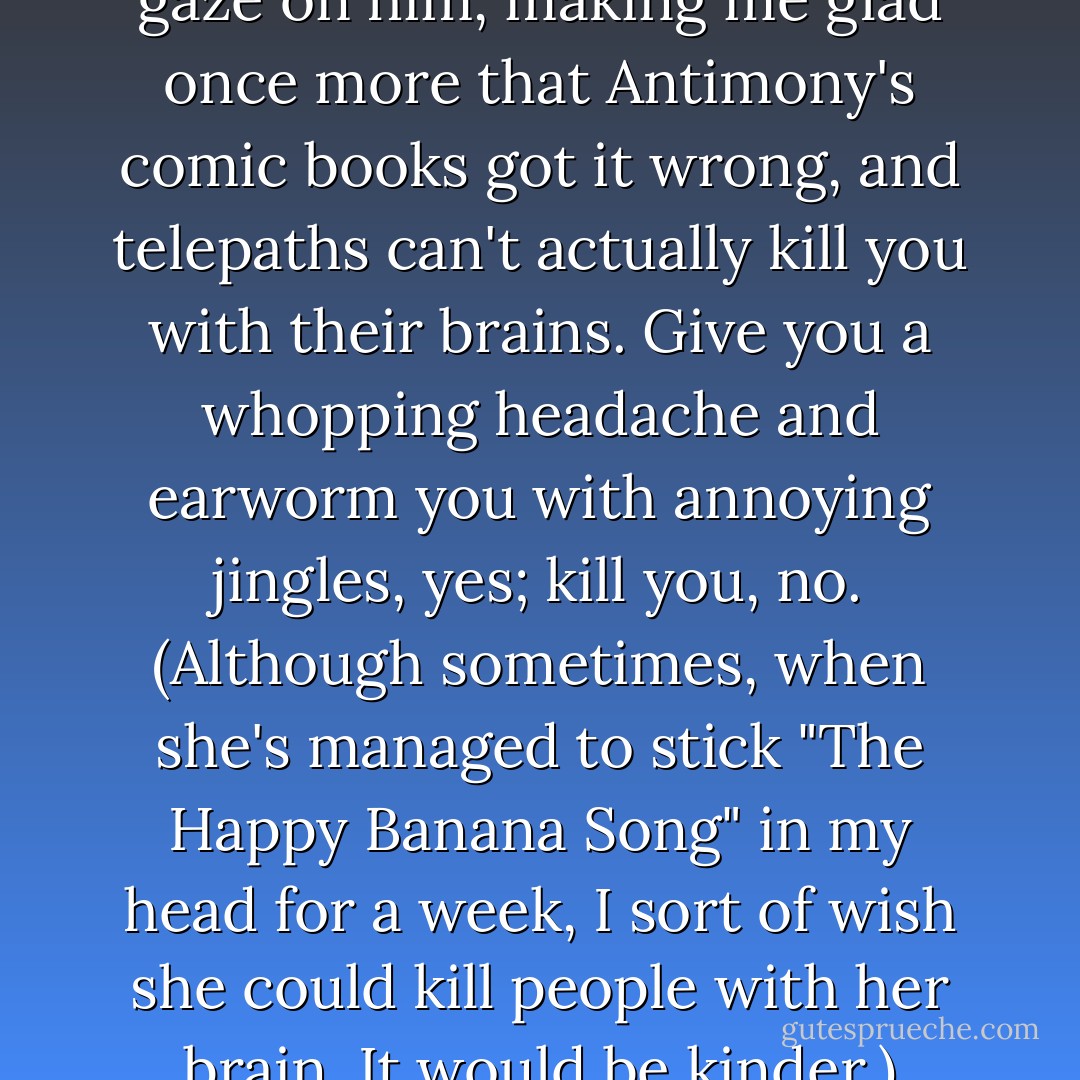 Sarah turned her narrow-eyed gaze on him, making me glad once more that Antimony's comic books got it wrong, and telepaths can't actually kill you with their brains. Give you a whopping headache and earworm you with annoying jingles, yes; kill you, no. (Although sometimes, when she's managed to stick "The Happy Banana Song" in my head for a week, I sort of wish she could kill people with her brain. It would be kinder.) - Seanan McGuire