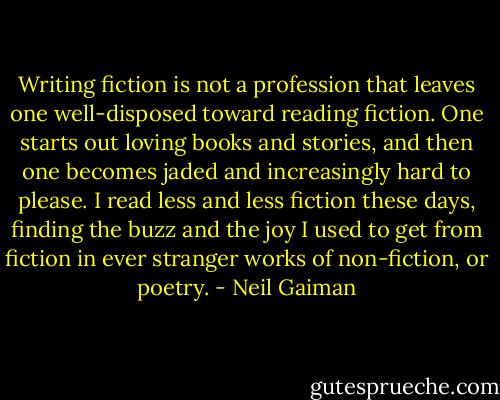 Writing fiction is not a profession that leaves one well-disposed toward reading fiction. One starts out loving books and stories, and then one becomes jaded and increasingly hard to please. I read less and less fiction these days, finding the buzz and the joy I used to get from fiction in ever stranger works of non-fiction, or poetry. - Neil Gaiman