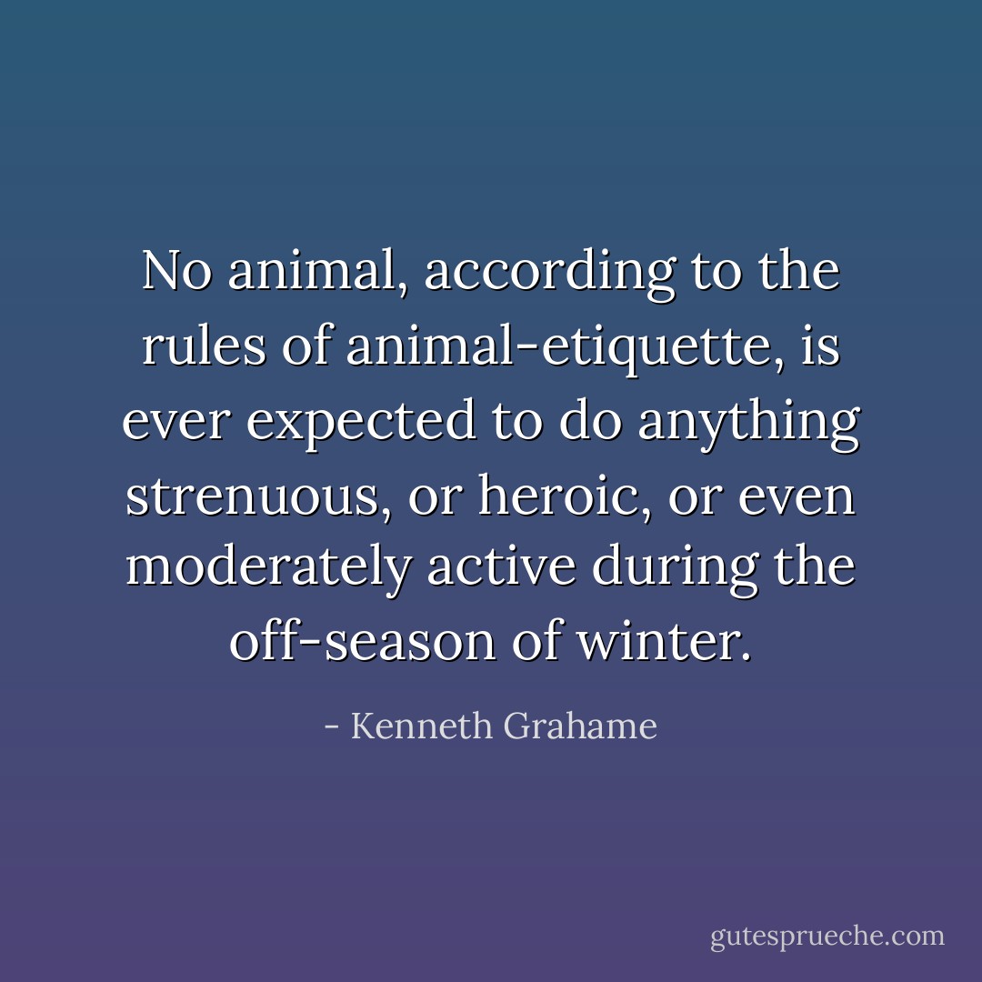 No animal, according to the rules of animal-etiquette, is ever expected to do anything strenuous, or heroic, or even moderately active during the off-season of winter. - Kenneth Grahame