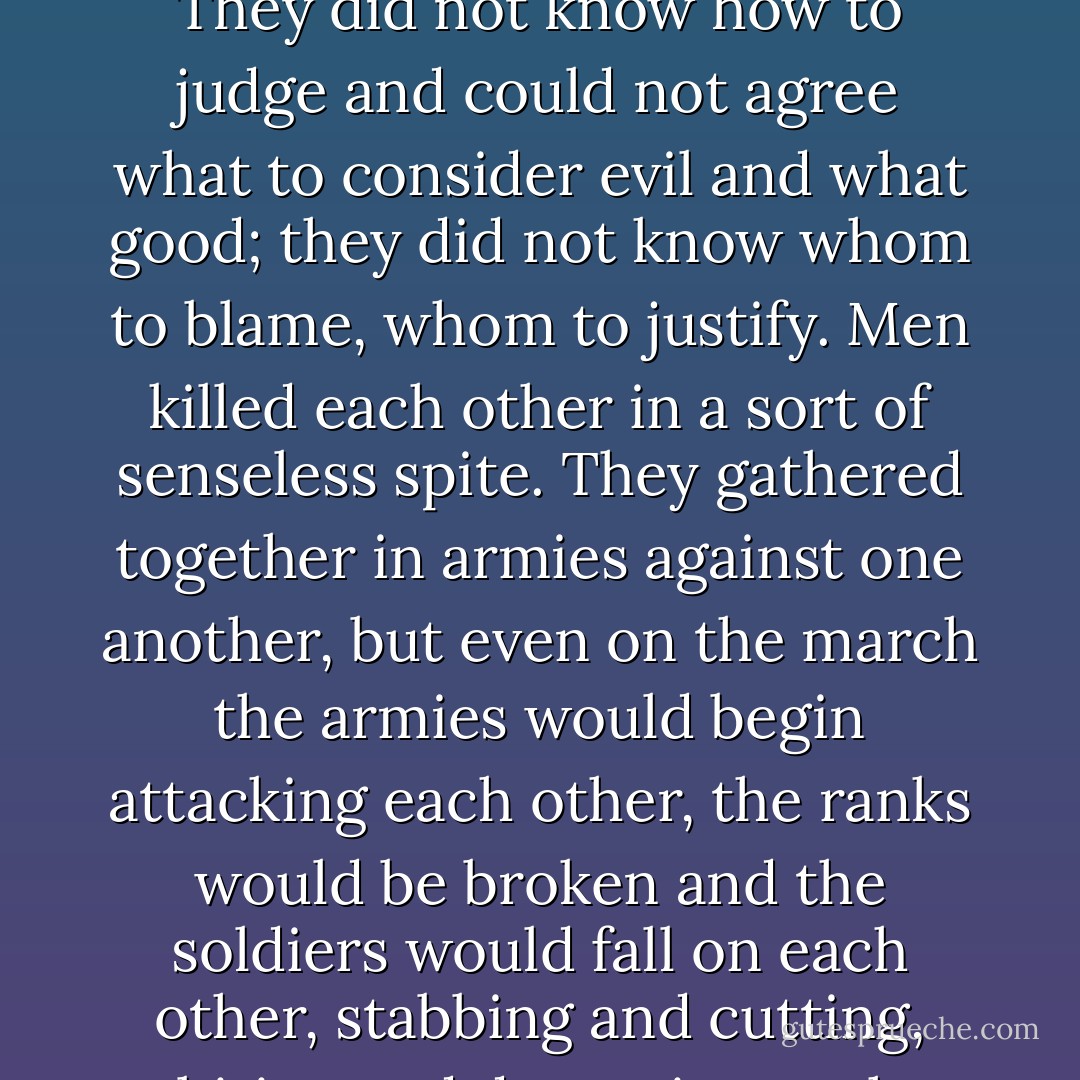 He was in the hospital from the middle of Lent till after Easter. When he was better, he remembered the dreams he had had while he was feverish and delirious. He dreamt that the whole world was condemned to a terrible new strange plague that had come to Europe from the depths of Asia. All were to be destroyed except a very few chosen. Some new sorts of microbes were attacking the bodies of men, but these microbes were endowed with intelligence and will. Men attacked by them became at once mad and furious. But never had men considered themselves so intellectual and so completely in possession of the truth as these sufferers, never had they considered their decisions, their scientific conclusions, their moral convictions so infallible. Whole villages, whole towns and peoples went mad from the infection. All were excited and did not understand one another. Each thought that he alone had the truth and was wretched looking at the others, beat himself on the breast, wept, and wrung his hands. They did not know how to judge and could not agree what to consider evil and what good; they did not know whom to blame, whom to justify. Men killed each other in a sort of senseless spite. They gathered together in armies against one another, but even on the march the armies would begin attacking each other, the ranks would be broken and the soldiers would fall on each other, stabbing and cutting, biting and devouring each other. The alarm bell was ringing all day long in the towns; men rushed together, but why they were summoned and who was summoning them no one knew. The most ordinary trades were abandoned, because everyone proposed his own ideas, his own improvements, and they could not agree. The land too was abandoned. Men met in groups, agreed on something, swore to keep together, but at once began on something quite different from what they had proposed. They accused one another, fought and killed each other. There were conflagrations and famine. All men and all things were involved in destruction. The plague spread and moved further and further. Only a few men could be saved in the whole world. They were a pure chosen people, destined to found a new race and a new life, to renew and purify the earth, but no one had seen these men, no one had heard their words and their voices. - Fyodor Dostoevsky