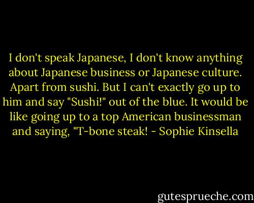 I don't speak Japanese, I don't know anything about Japanese business or Japanese culture. Apart from sushi. But I can't exactly go up to him and say "Sushi!" out of the blue. It would be like going up to a top American businessman and saying, "T-bone steak! - Sophie Kinsella