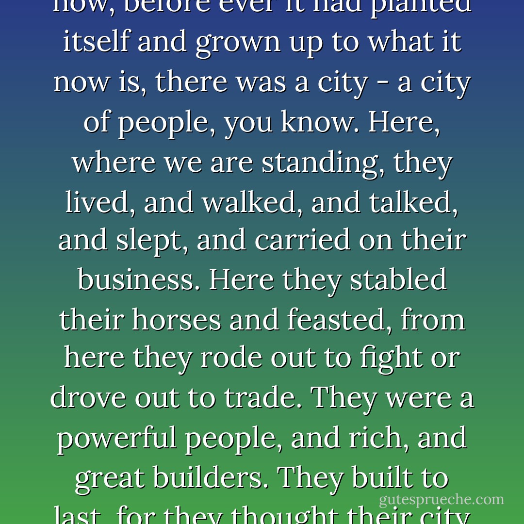 Well, very long ago, on the spot where the Wild Wood waves now, before ever it had planted itself and grown up to what it now is, there was a city - a city of people, you know. Here, where we are standing, they lived, and walked, and talked, and slept, and carried on their business. Here they stabled their horses and feasted, from here they rode out to fight or drove out to trade. They were a powerful people, and rich, and great builders. They built to last, for they thought their city would last for ever. - Kenneth Grahame