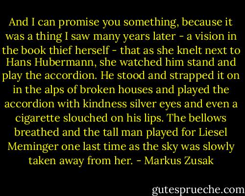 And I can promise you something, because it was a thing I saw many years later - a vision in the book thief herself - that as she knelt next to Hans Hubermann, she watched him stand and play the accordion. He stood and strapped it on in the alps of broken houses and played the accordion with kindness silver eyes and even a cigarette slouched on his lips. The bellows breathed and the tall man played for Liesel Meminger one last time as the sky was slowly taken away from her. - Markus Zusak