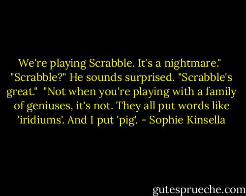 We're playing Scrabble. It's a nightmare."<br /><br />"Scrabble?" He sounds surprised. "Scrabble's great."<br /><br />"Not when you're playing with a family of geniuses, it's not. They all put words like 'iridiums'. And I put 'pig'. - Sophie Kinsella