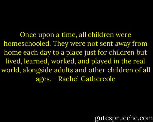 Once upon a time, all children were homeschooled. They were not sent away from home each day to a place just for children but lived, learned, worked, and played in the real world, alongside adults and other children of all ages. - Rachel Gathercole