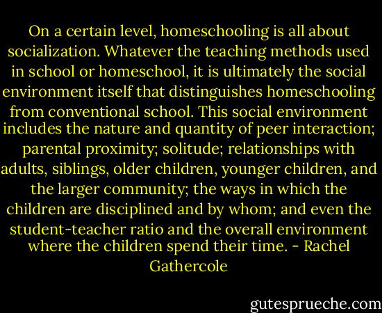 On a certain level, homeschooling is all about socialization. Whatever the teaching methods used in school or homeschool, it is ultimately the social environment itself that distinguishes homeschooling from conventional school. This social environment includes the nature and quantity of peer interaction; parental proximity; solitude; relationships with adults, siblings, older children, younger children, and the larger community; the ways in which the children are disciplined and by whom; and even the student-teacher ratio and the overall environment where the children spend their time. - Rachel Gathercole