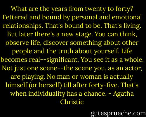 What are the years from twenty to forty? Fettered and bound by personal and emotional relationships. That's bound to be. That's living. But later there's a new stage. You can think, observe life, discover something about other people and the truth about yourself. Life becomes real--significant. You see it as a whole. Not just one scene--the scene you, as an actor, are playing. No man or woman is actually himself (or herself) till after forty-five. That's when individuality has a chance. - Agatha Christie