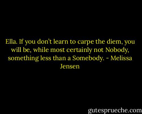 Ella. If you don’t learn to carpe the diem, you will be, while most certainly not Nobody, something less than a Somebody. - Melissa Jensen