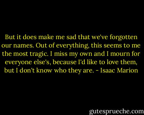 But it does make me sad that we've forgotten our names. Out of everything, this seems to me the most tragic. I miss my own and I mourn for everyone else's, because I'd like to love them, but I don't know who they are. - Isaac Marion