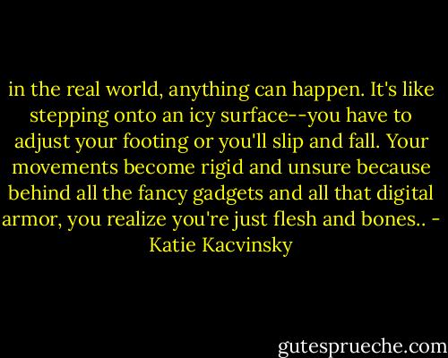 in the real world, anything can happen. It's like stepping onto an icy surface--you have to adjust your footing or you'll slip and fall. Your movements become rigid and unsure because behind all the fancy gadgets and all that digital armor, you realize you're just flesh and bones.. - Katie Kacvinsky