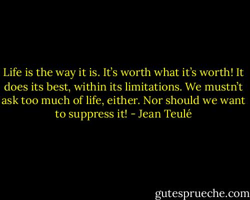 Life is the way it is. It’s worth what it’s worth! It does its best, within its limitations. We mustn’t ask too much of life, either. Nor should we want to suppress it! - Jean Teulé