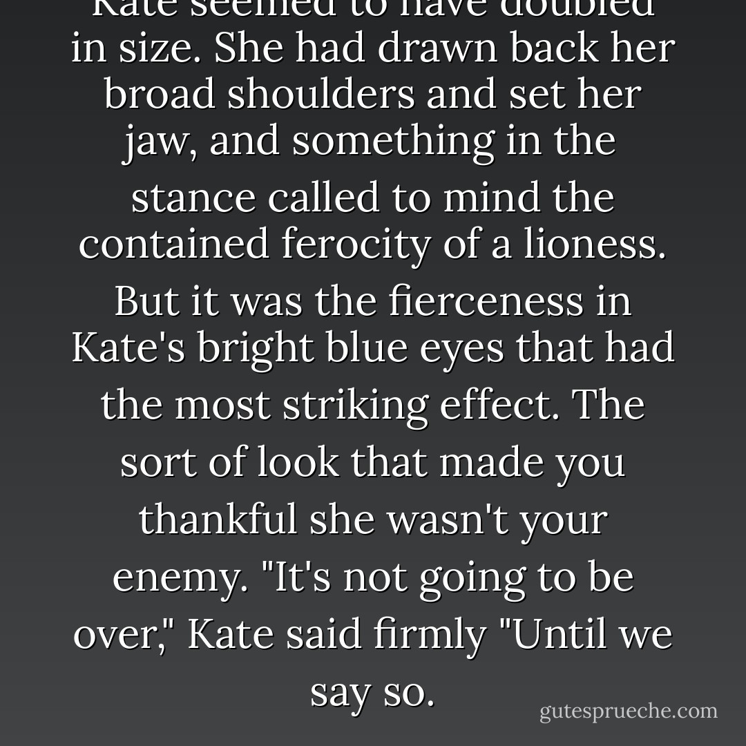 Kate seemed to have doubled in size. She had drawn back her broad shoulders and set her jaw, and something in the stance called to mind the contained ferocity of a lioness. But it was the fierceness in Kate's bright blue eyes that had the most striking effect. The sort of look that made you thankful she wasn't your enemy. "It's not going to be over," Kate said firmly "Until we say so. - Trenton Lee Stewart