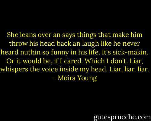 She leans over an says things that make him throw his head back an laugh like he never heard nuthin so funny in his life. It's sick-makin. Or it would be, if I cared. Which I don't. Liar, whispers the voice inside my head. Liar, liar, liar. - Moira Young