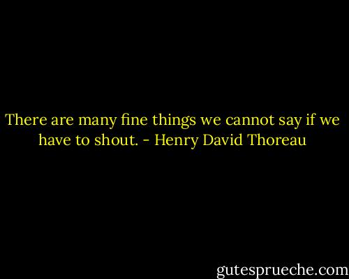 There are many fine things we cannot say if we have to shout. - Henry David Thoreau