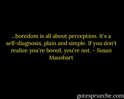 ...boredom is all about perception. It's a self-diagnosis, plain and simple. If you don't realize you're bored, you're not. - Susan Maushart
