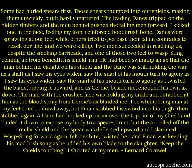 Some had hurled spears first. Those spears thumped into our shields, making them unwieldy, but it hardly mattered. The leading Danes tripped on the hidden timbers and the men behind pushed the falling men forward. I kicked one in the face, feeling my iron-reinforced boot crush bone. Danes were sprawling at our feet while others tried to get past their fallen comrades to reach our line, and we were killing. Two men succeeded in reaching us, despite the smoking barricade, and one of those two feel to Wasp-Sting coming up from beneath his shield-rim. He had been swinging an ax that the man behind me caught on his shield and the Dane was still holding the war ax's shaft as I saw his eyes widen, saw the snarl of his mouth turn to agony as I saw his eyes widen, saw the snarl of his mouth turn to agony as I twisted the blade, ripping it upward, and as Cerdic, beside me, chopped his own ax down. The man with the crushed face was holding my ankle and I stabbed at him as the blood spray from Cerdic's ax blinded me. The whimpering man at my feet tried to crawl away, but Finan stabbed his sword into his thigh, then stabbed again. A Dane had hooked up his ax over the top rim of my shield and hauled it down to expose my body to a spear-thrust, but the ax rolled off the circular shield and the spear was deflected upward and I slammed Wasp-Sting forward again, felt her bite, twisted her, and Finan was keening his mad Irish song as he added his own blade to the slaughter. “Keep the shields touching!” I shouted at my men. - Bernard Cornwell