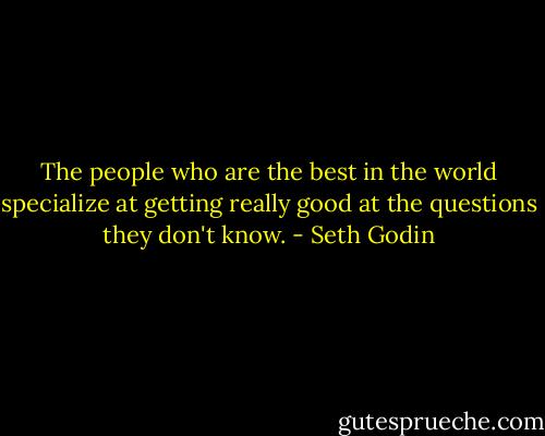 The people who are the best in the world specialize at getting really good at the questions they don't know. - Seth Godin