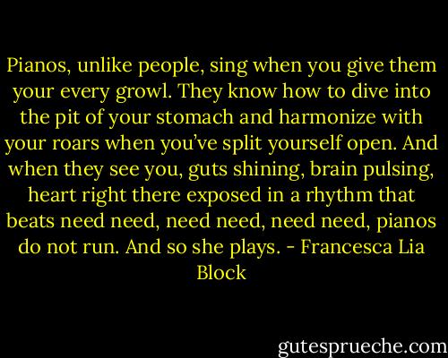 Pianos, unlike people, sing when you give them your every growl. They know how to dive into the pit of your stomach and harmonize with your roars when you’ve split yourself open. And when they see you, guts shining, brain pulsing, heart right there exposed in a rhythm that beats need need, need need, need need, pianos do not run. And so she plays. - Francesca Lia Block