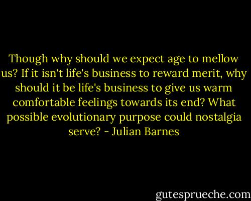 Though why should we expect age to mellow us? If it isn't life's business to reward merit, why should it be life's business to give us warm comfortable feelings towards its end? What possible evolutionary purpose could nostalgia serve? - Julian Barnes