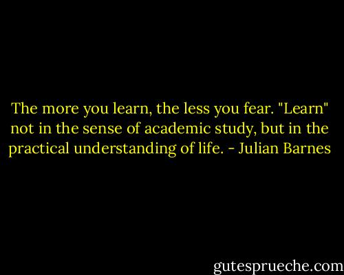 The more you learn, the less you fear. "Learn" not in the sense of academic study, but in the practical understanding of life. - Julian Barnes