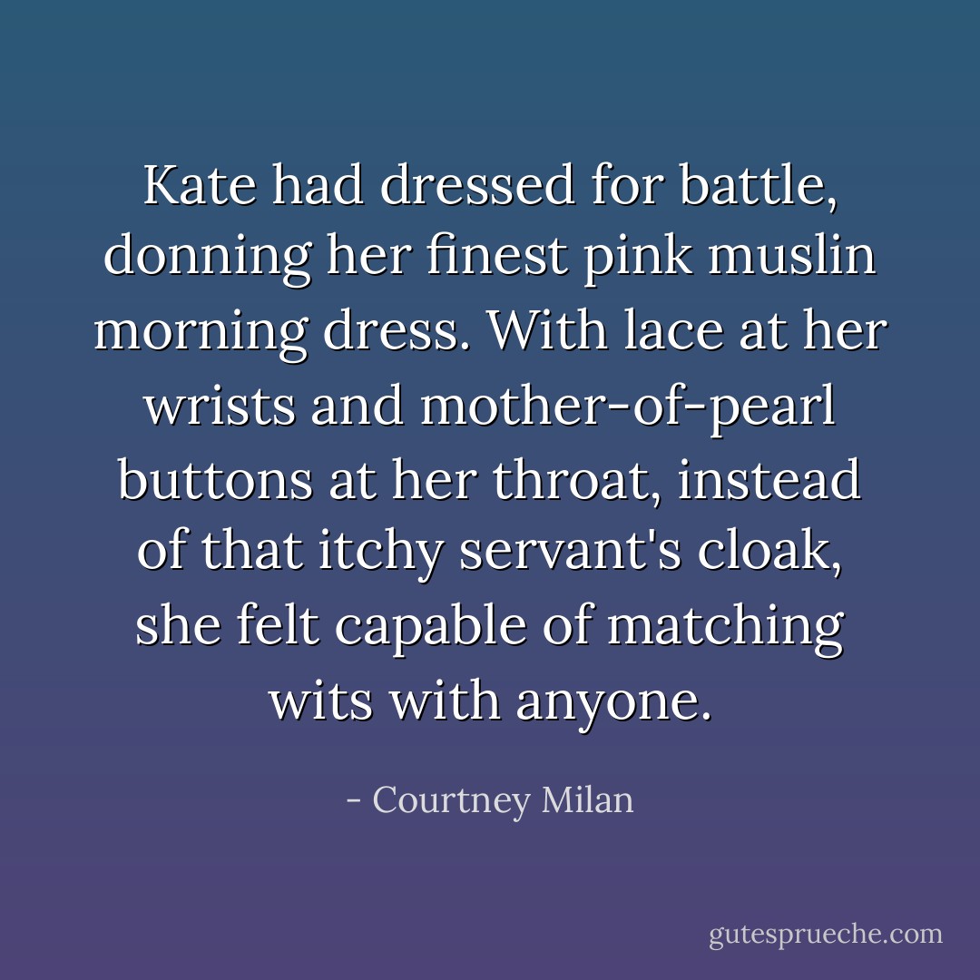 Kate had dressed for battle, donning her finest pink muslin morning dress. With lace at her wrists and mother-of-pearl buttons at her throat, instead of that itchy servant's cloak, she felt capable of matching wits with anyone. - Courtney Milan