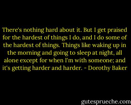 There's nothing hard about it. But I get praised for the hardest of things I do, and I do some of the hardest of things. Things like waking up in the morning and going to sleep at night, all alone except for when I'm with someone; and it's getting harder and harder. - Dorothy Baker