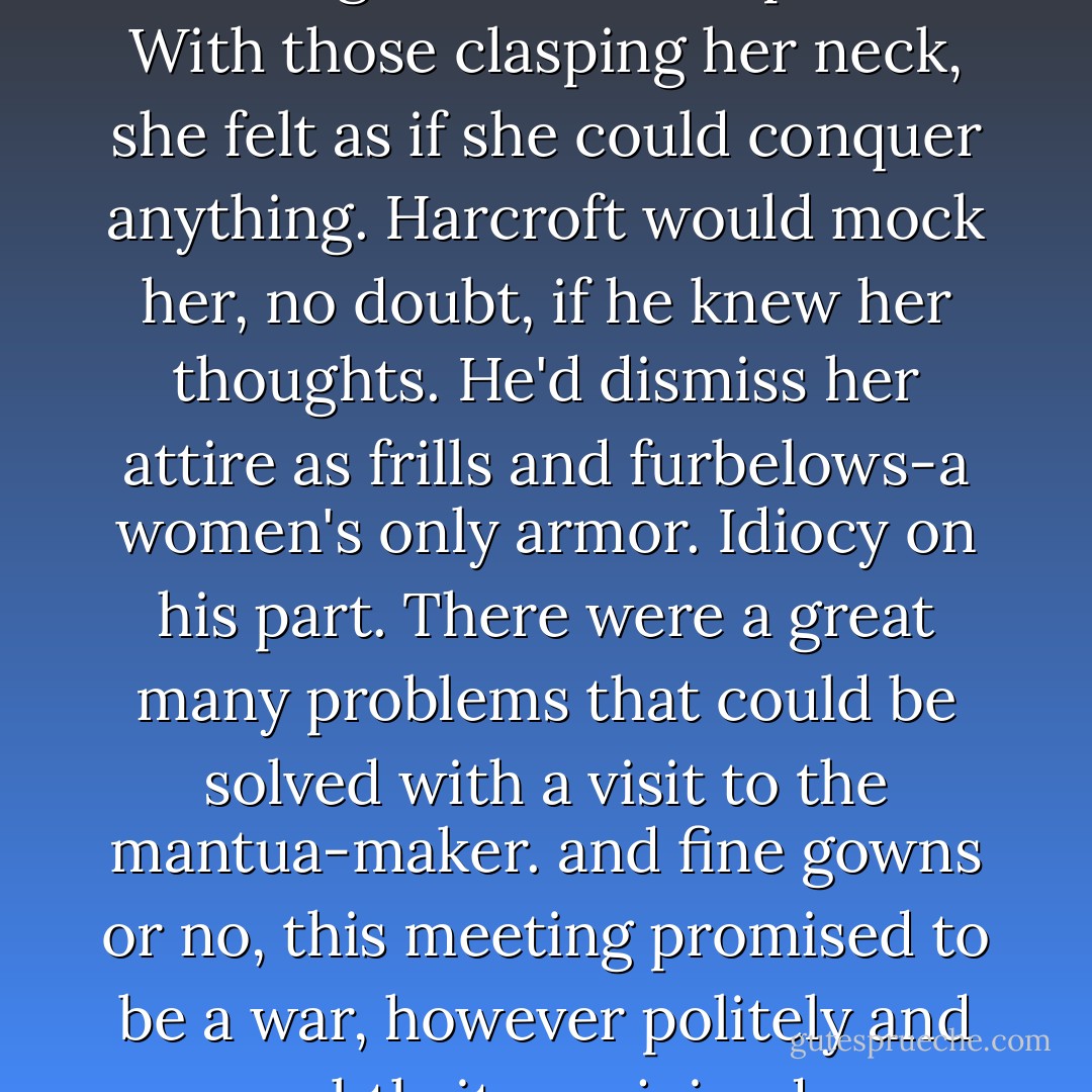 It was a good thing she was wearing her mother's pearls. With those clasping her neck, she felt as if she could conquer anything. Harcroft would mock her, no doubt, if he knew her thoughts. He'd dismiss her attire as frills and furbelows-a women's only armor. Idiocy on his part.<br />There were a great many problems that could be solved with a visit to the mantua-maker. and fine gowns or no, this meeting promised to be a war, however politely and subtly it was joined. - Courtney Milan