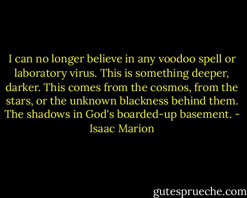 I can no longer believe in any voodoo spell or laboratory virus. This is something deeper, darker. This comes from the cosmos, from the stars, or the unknown blackness behind them. The shadows in God's boarded-up basement. - Isaac Marion