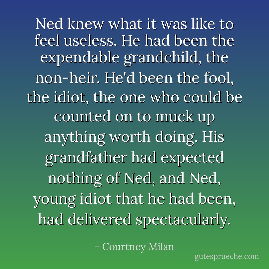 Ned knew what it was like to feel useless. He had been the expendable grandchild, the non-heir. He'd been the fool, the idiot, the one who could be counted on to muck up anything worth doing. His grandfather had expected nothing of Ned, and Ned, young idiot that he had been, had delivered spectacularly. - Courtney Milan