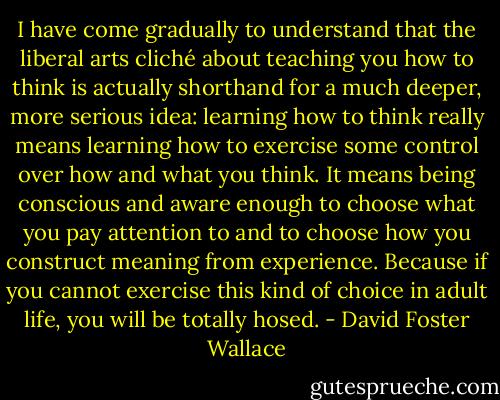 I have come gradually to understand that the liberal arts cliché about teaching you how to think is actually shorthand for a much deeper, more serious idea: learning how to think really means learning how to exercise some control over how and what you think. It means being conscious and aware enough to choose what you pay attention to and to choose how you construct meaning from experience. Because if you cannot exercise this kind of choice in adult life, you will be totally hosed. - David Foster Wallace