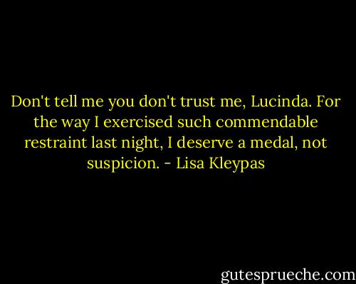 Don't tell me you don't trust me, Lucinda. For the way I exercised such commendable restraint last night, I deserve a medal, not suspicion. - Lisa Kleypas