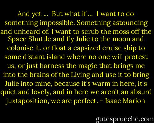 And yet ...<br /><br />But what if ...<br /><br />I want to do something impossible. Something astounding and unheard of. I want to scrub the moss off the Space Shuttle and fly Julie to the moon and colonise it, or float a capsized cruise ship to some distant island where no one will protest us, or just harness the magic that brings me into the brains of the Living and use it to bring Julie into mine, because it's warm in here, it's quiet and lovely, and in here we aren't an absurd juxtaposition, we are perfect. - Isaac Marion