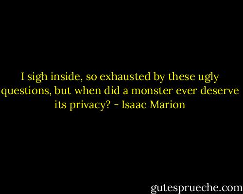 I sigh inside, so exhausted by these ugly questions, but when did a monster ever deserve its privacy? - Isaac Marion