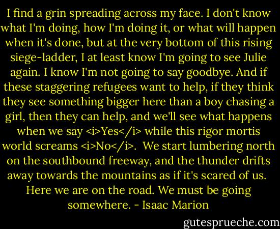 I find a grin spreading across my face. I don't know what I'm doing, how I'm doing it, or what will happen when it's done, but at the very bottom of this rising siege-ladder, I at least know I'm going to see Julie again. I know I'm not going to say goodbye. And if these staggering refugees want to help, if they think they see something bigger here than a boy chasing a girl, then they can help, and we'll see what happens when we say <i>Yes</i> while this rigor mortis world screams <i>No</i>.<br /><br />We start lumbering north on the southbound freeway, and the thunder drifts away towards the mountains as if it's scared of us.<br /><br />Here we are on the road. We must be going somewhere. - Isaac Marion