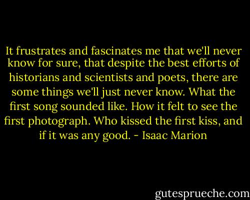 It frustrates and fascinates me that we'll never know for sure, that despite the best efforts of historians and scientists and poets, there are some things we'll just never know. What the first song sounded like. How it felt to see the first photograph. Who kissed the first kiss, and if it was any good. - Isaac Marion