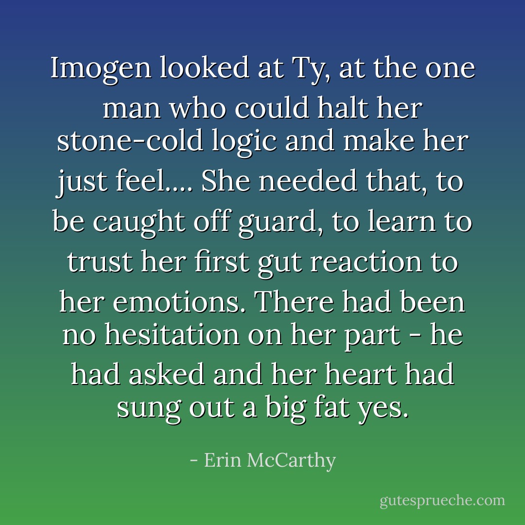 Imogen looked at Ty, at the one man who could halt her stone-cold logic and make her just feel.... She needed that, to be caught off guard, to learn to trust her first gut reaction to her emotions. There had been no hesitation on her part - he had asked and her heart had sung out a big fat yes. - Erin McCarthy