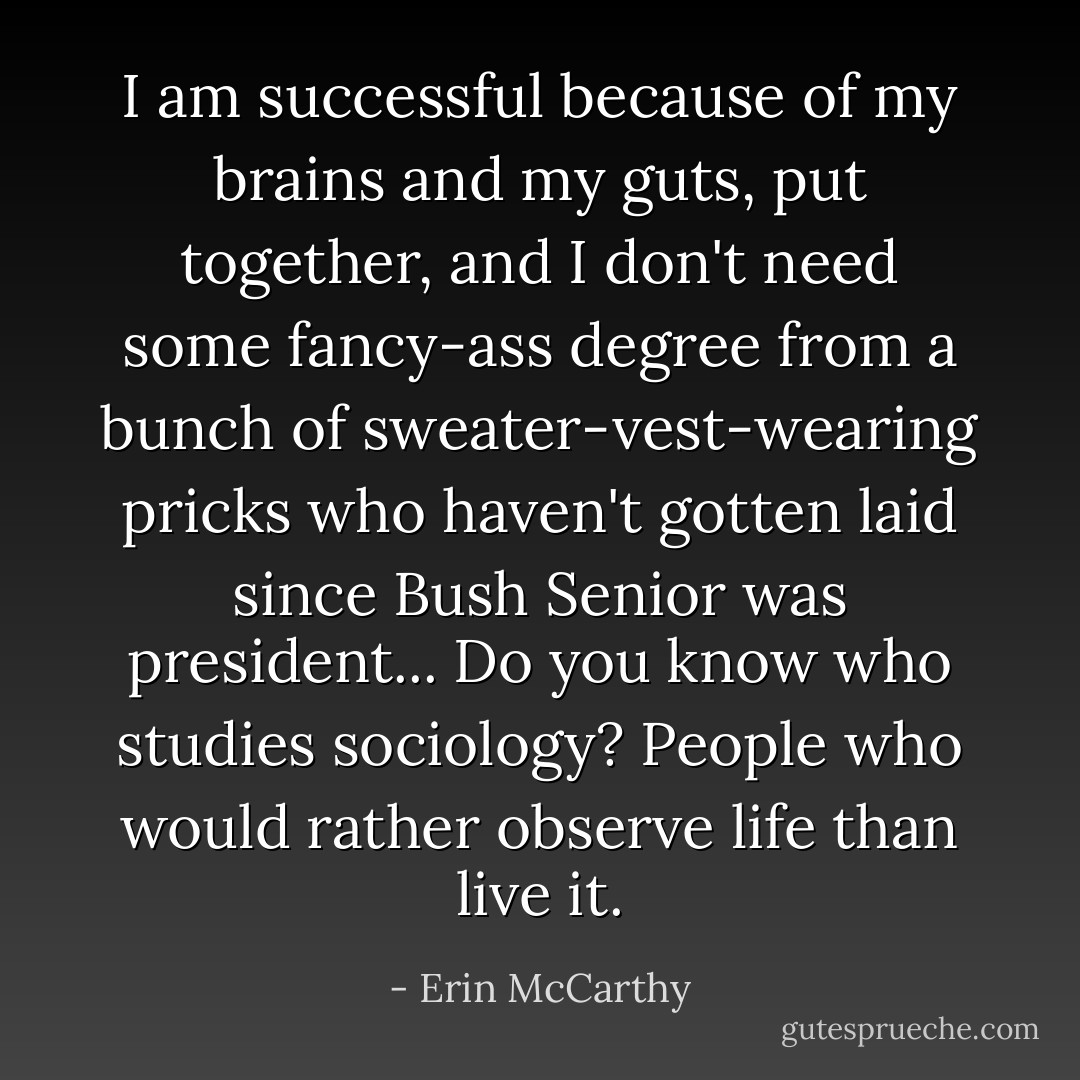I am successful because of my brains and my guts, put together, and I don't need some fancy-ass degree from a bunch of sweater-vest-wearing pricks who haven't gotten laid since Bush Senior was president... Do you know who studies sociology? People who would rather observe life than live it. - Erin McCarthy