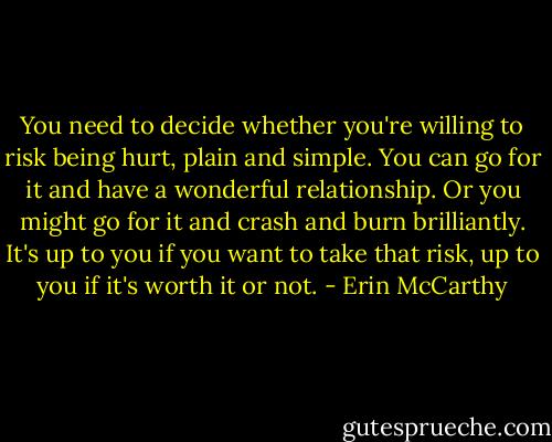 You need to decide whether you're willing to risk being hurt, plain and simple. You can go for it and have a wonderful relationship. Or you might go for it and crash and burn brilliantly. It's up to you if you want to take that risk, up to you if it's worth it or not. - Erin McCarthy