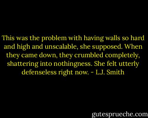 This was the problem with having walls so hard and high and unscalable, she supposed. When they came down, they crumbled completely, shattering into nothingness. She felt utterly defenseless right now. - L.J. Smith