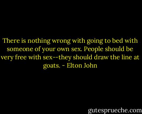 There is nothing wrong with going to bed with someone of your own sex. People should be very free with sex--they should draw the line at goats. - Elton John